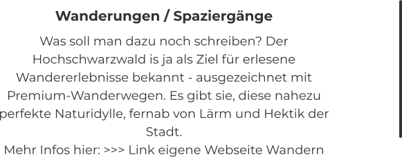 Wanderungen / Spaziergänge Was soll man dazu noch schreiben? Der Hochschwarzwald is ja als Ziel für erlesene Wandererlebnisse bekannt - ausgezeichnet mit Premium-Wanderwegen. Es gibt sie, diese nahezu perfekte Naturidylle, fernab von Lärm und Hektik der Stadt. Mehr Infos hier: >>> Link eigene Webseite Wandern